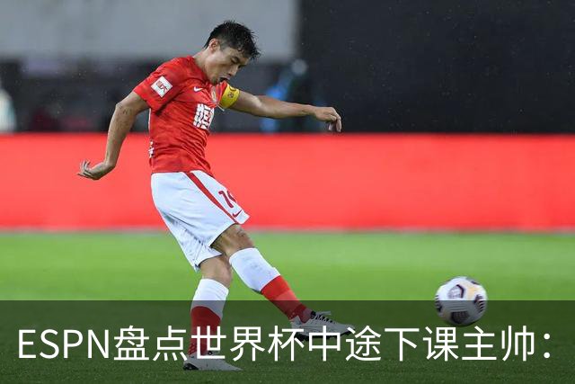 ESPN盘点世界杯中途下课主帅：拉穆奇上榜 洛佩特吉、车范根在列